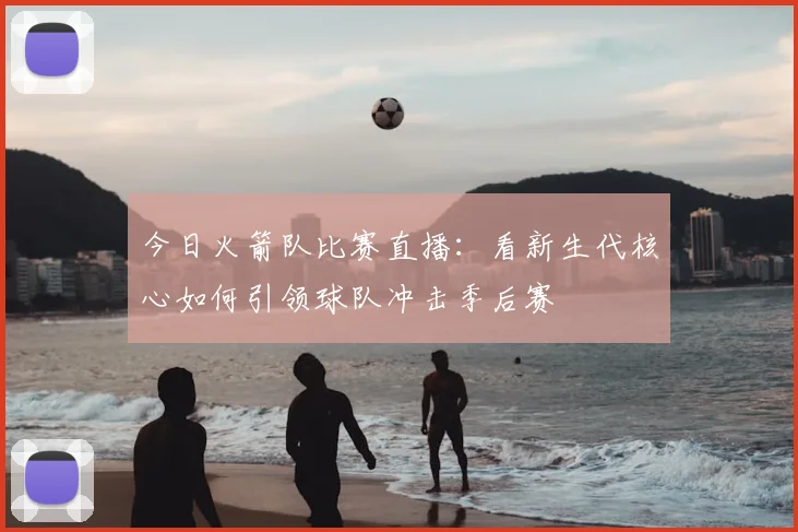 今日火箭队比赛直播:看新生代核心如何引领球队冲击季后赛