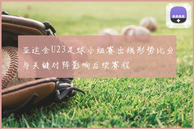 亚运会U23足球小组赛出线形势比分与关键对阵影响后续赛程