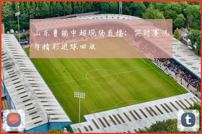 山东鲁能中超现场直播：实时赛况与精彩进球回放