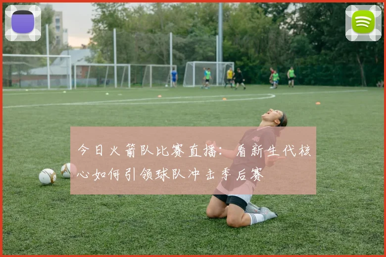 今日火箭队比赛直播:看新生代核心如何引领球队冲击季后赛