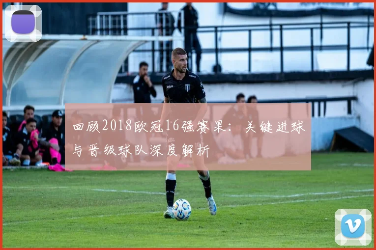 回顾2018欧冠16强赛果：关键进球与晋级球队深度解析